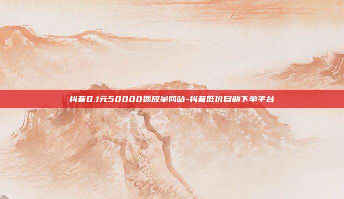 抖音0.1元50000播放量网站-抖音低价自助下单平台