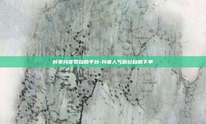 梓豪抖音赞自助平台-抖音人气粉丝自助下单