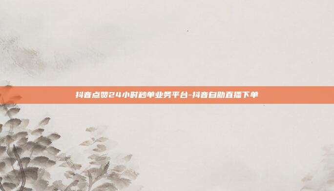 抖音点赞24小时秒单业务平台-抖音自助直播下单