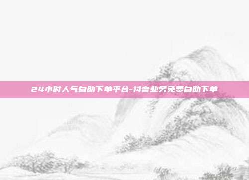24小时人气自助下单平台-抖音业务免费自助下单