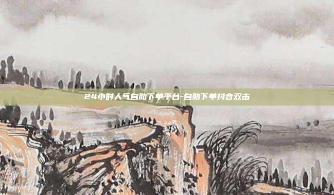 24小时人气自助下单平台-自助下单抖音双击