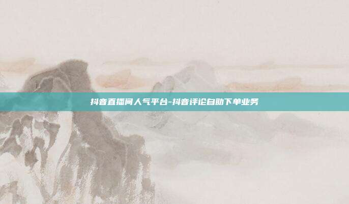 抖音直播间人气平台-抖音评论自助下单业务