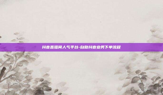 抖音直播间人气平台-自助抖音业务下单流程