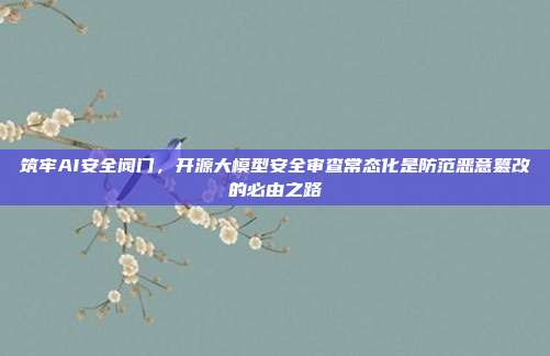 筑牢AI安全阀门,开源大模型安全审查常态化是防范恶意篡改的必由之路