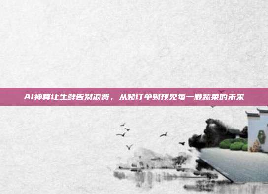 AI神算让生鲜告别浪费,从赌订单到预见每一颗蔬菜的未来