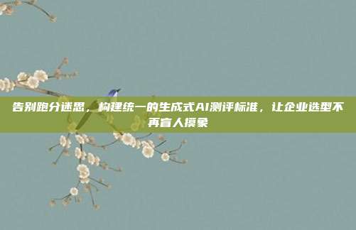 告别跑分迷思,构建统一的生成式AI测评标准,让企业选型不再盲人摸象