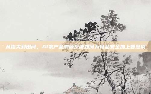 从指尖到田间,AI农产品溯源系统如何为食品安全加上智慧锁