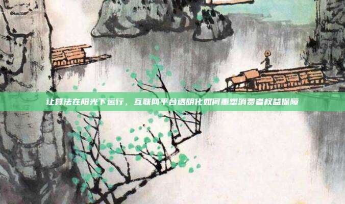 让算法在阳光下运行,互联网平台透明化如何重塑消费者权益保障