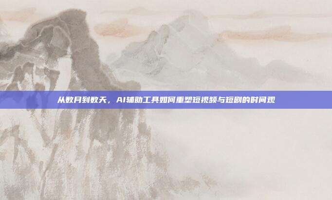 从数月到数天,AI辅助工具如何重塑短视频与短剧的时间观