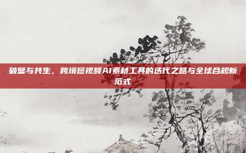 破壁与共生,跨境短视频AI素材工具的迭代之路与全球合规新范式
