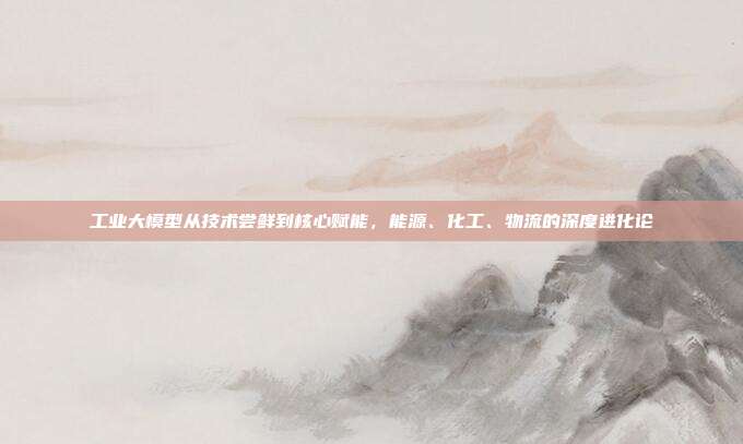 工业大模型从技术尝鲜到核心赋能，能源、化工、物流的深度进化论