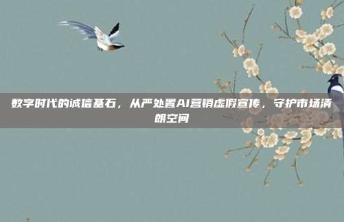 数字时代的诚信基石，从严处置AI营销虚假宣传，守护市场清朗空间