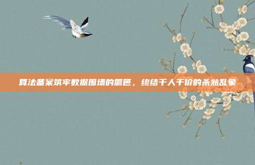 算法备案筑牢数据围墙的篱笆，终结千人千价的杀熟乱象