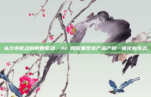从汗水驱动到数智驱动,AI 如何重塑农产品产销一体化新生态