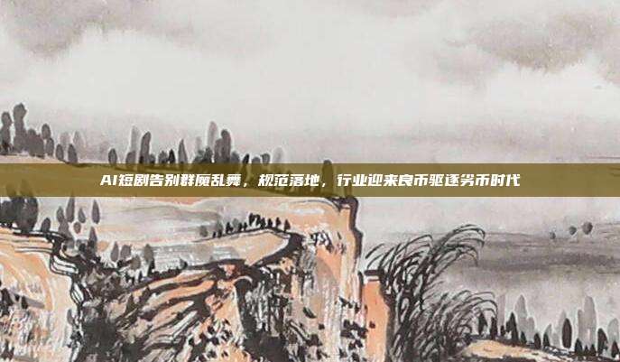 AI短剧告别群魔乱舞,规范落地,行业迎来良币驱逐劣币时代