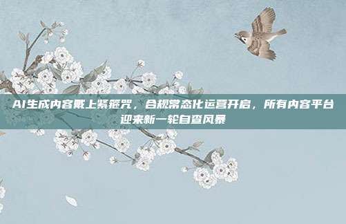 AI生成内容戴上紧箍咒,合规常态化运营开启,所有内容平台迎来新一轮自查风暴