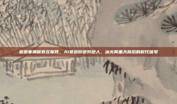 裁员寒潮席卷互联网,AI赛道却逆势抢人,冰火两重天背后的时代信号