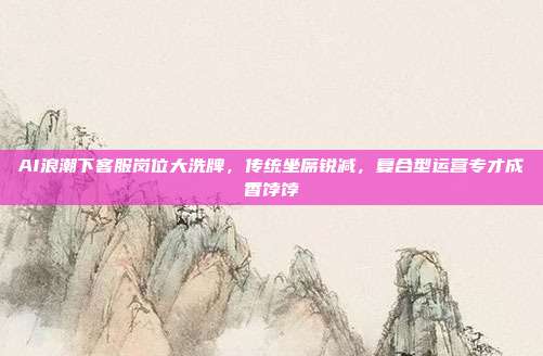 AI浪潮下客服岗位大洗牌,传统坐席锐减,复合型运营专才成香饽饽