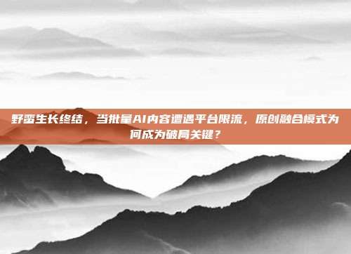 野蛮生长终结,当批量AI内容遭遇平台限流,原创融合模式为何成为破局关键?