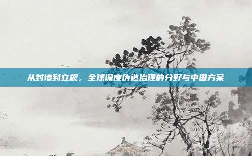 从封堵到立规，全球深度伪造治理的分野与中国方案