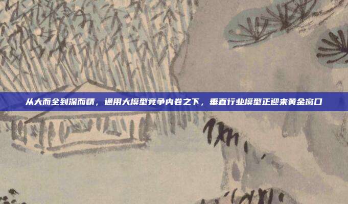 从大而全到深而精,通用大模型竞争内卷之下,垂直行业模型正迎来黄金窗口