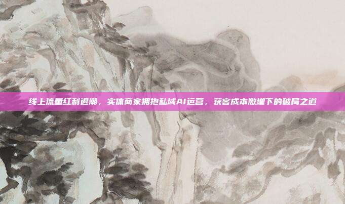 线上流量红利退潮,实体商家拥抱私域AI运营,获客成本激增下的破局之道