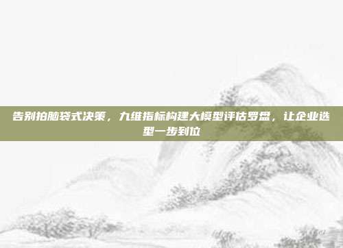 告别拍脑袋式决策,九维指标构建大模型评估罗盘,让企业选型一步到位