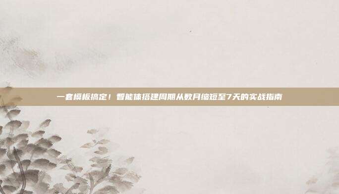 一套模板搞定!智能体搭建周期从数月缩短至7天的实战指南