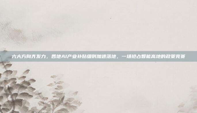 六大方向齐发力,各地AI产业补贴细则加速落地,一场抢占智能高地的政策竞赛