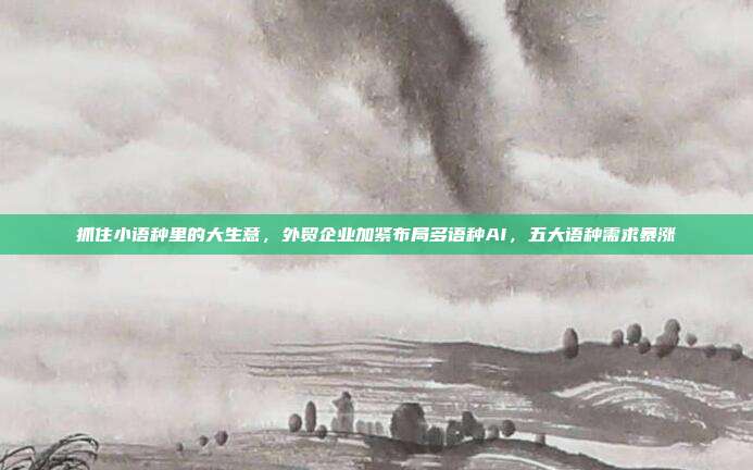 抓住小语种里的大生意,外贸企业加紧布局多语种AI,五大语种需求暴涨