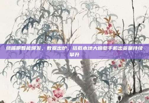 终端侧智能爆发，数据出炉，搭载本地大模型手机出货量持续攀升