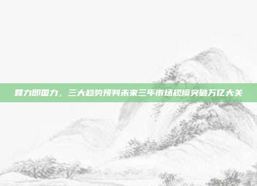 算力即国力,三大趋势预判未来三年市场规模突破万亿大关