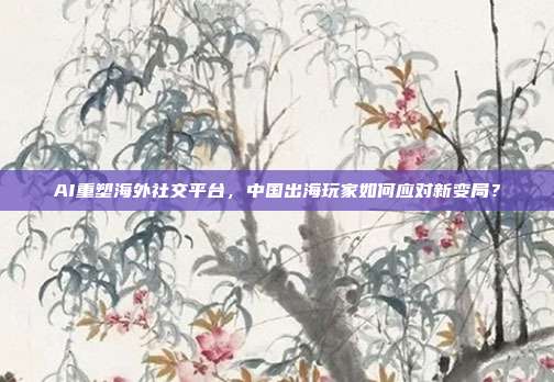 AI重塑海外社交平台，中国出海玩家如何应对新变局？