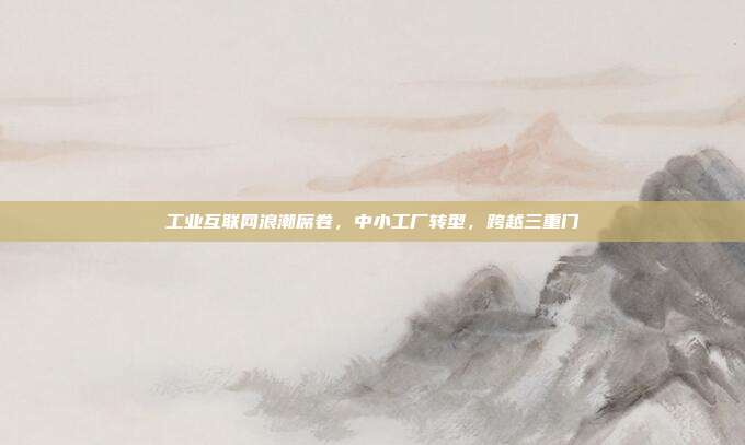 工业互联网浪潮席卷,中小工厂转型,跨越三重门