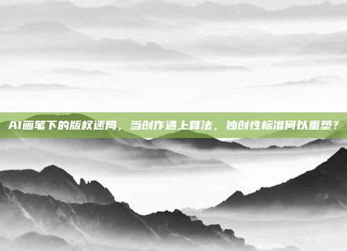 AI画笔下的版权迷局,当创作遇上算法,独创性标准何以重塑?