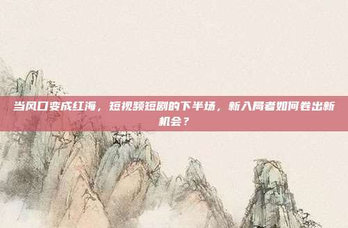 当风口变成红海,短视频短剧的下半场,新入局者如何卷出新机会?