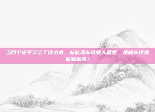 当四个轮子学会了读心术,新能源车搭载大模型,是噱头还是体验革命?