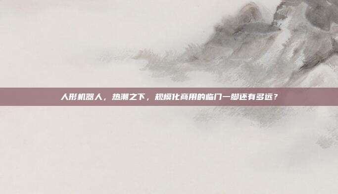 人形机器人,热潮之下,规模化商用的临门一脚还有多远?