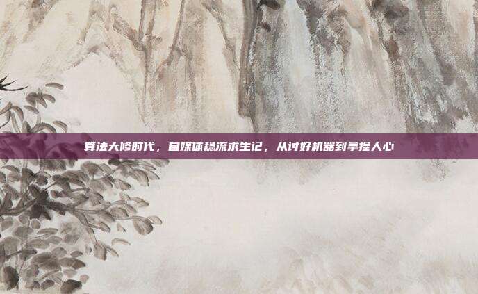 算法大修时代,自媒体稳流求生记,从讨好机器到拿捏人心