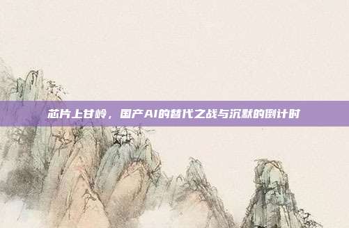 芯片上甘岭,国产AI的替代之战与沉默的倒计时