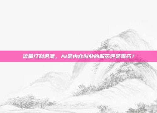 流量红利退潮,AI是内容创业的解药还是毒药?
