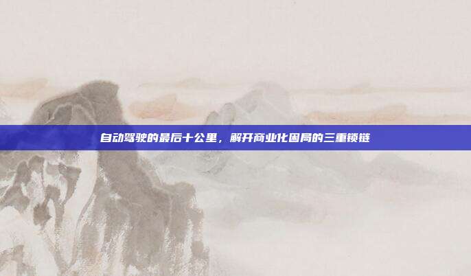 自动驾驶的最后十公里,解开商业化困局的三重锁链