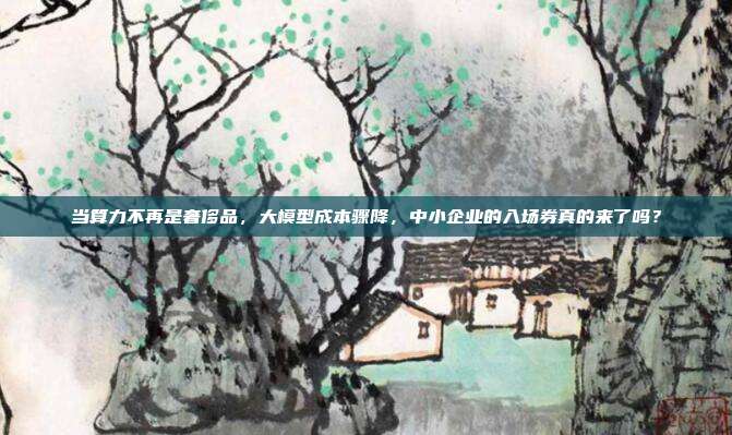 当算力不再是奢侈品,大模型成本骤降,中小企业的入场券真的来了吗?