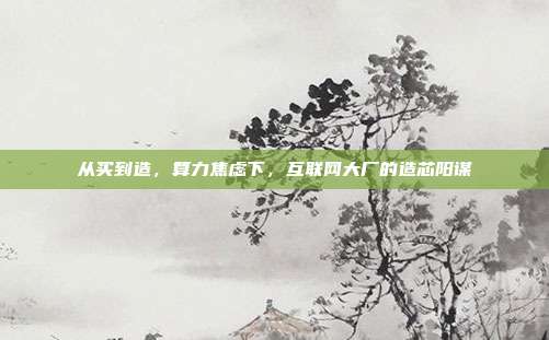 从买到造,算力焦虑下,互联网大厂的造芯阳谋