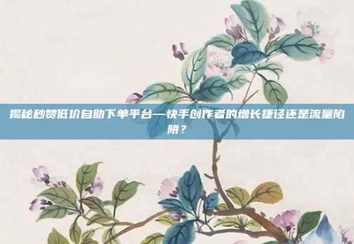 揭秘秒赞低价自助下单平台—快手创作者的增长捷径还是流量陷阱？