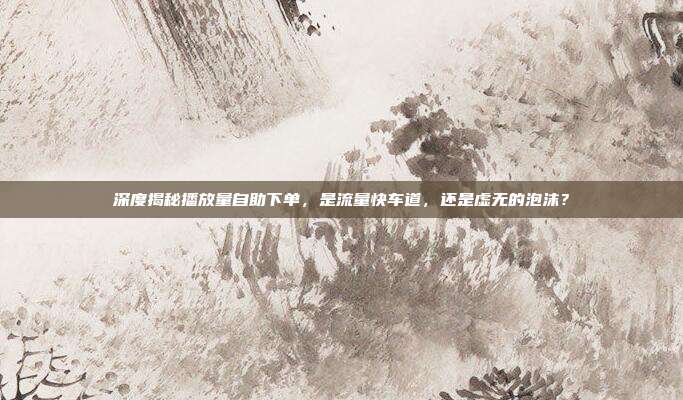 深度揭秘播放量自助下单，是流量快车道，还是虚无的泡沫？
