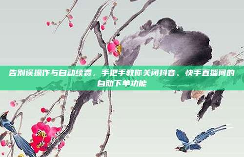 告别误操作与自动续费，手把手教你关闭抖音、快手直播间的自助下单功能