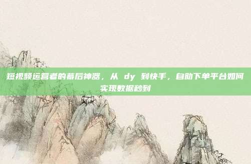 短视频运营者的幕后神器，从 dy 到快手，自助下单平台如何实现数据秒到