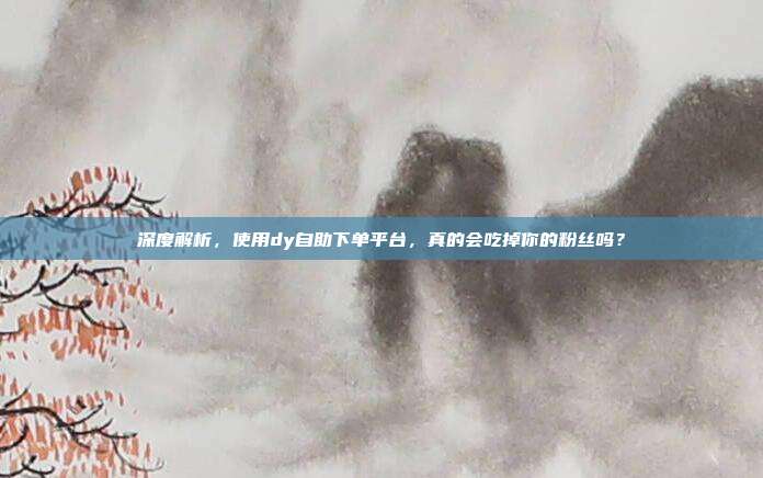 深度解析，使用dy自助下单平台，真的会吃掉你的粉丝吗？