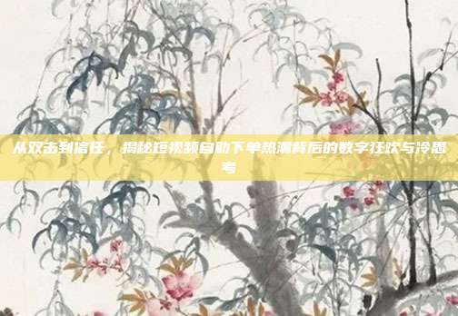 从双击到信任，揭秘短视频自助下单热潮背后的数字狂欢与冷思考